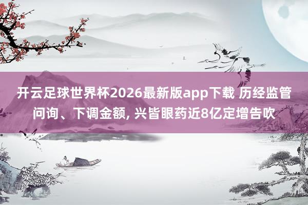 开云足球世界杯2026最新版app下载 历经监管问询、下调金额, 兴皆眼药近8亿定增告吹