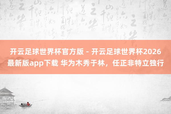 开云足球世界杯官方版 - 开云足球世界杯2026最新版app下载 华为木秀于林，任正非特立独行