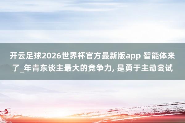 开云足球2026世界杯官方最新版app 智能体来了_年青东谈主最大的竞争力, 是勇于主动尝试