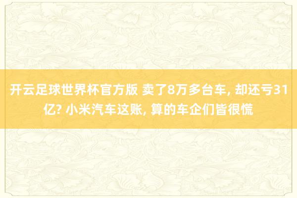 开云足球世界杯官方版 卖了8万多台车, 却还亏31亿? 小米汽车这账, 算的车企们皆很慌