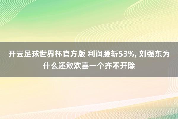 开云足球世界杯官方版 利润腰斩53%, 刘强东为什么还敢欢喜一个齐不开除