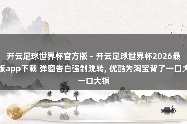 开云足球世界杯官方版 - 开云足球世界杯2026最新版app下载 弹窗告白强制跳转, 优酷为淘宝背了一口大锅