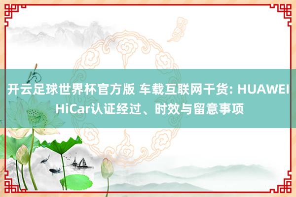 开云足球世界杯官方版 车载互联网干货: HUAWEI HiCar认证经过、时效与留意事项