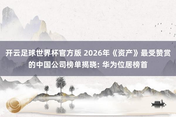开云足球世界杯官方版 2026年《资产》最受赞赏的中国公司榜单揭晓: 华为位居榜首