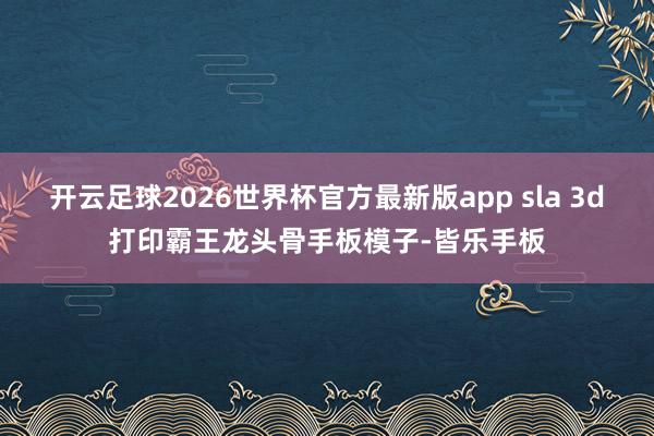 开云足球2026世界杯官方最新版app sla 3d打印霸王龙头骨手板模子-皆乐手板