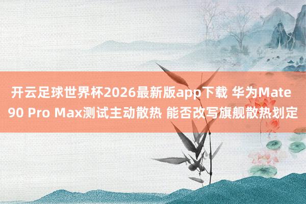 开云足球世界杯2026最新版app下载 华为Mate 90 Pro Max测试主动散热 能否改写旗舰散热划定