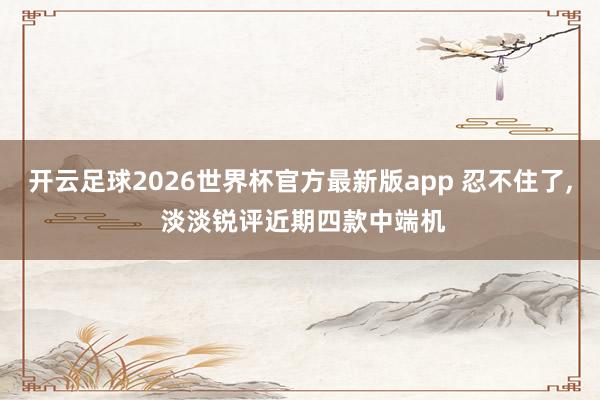 开云足球2026世界杯官方最新版app 忍不住了, 淡淡锐评近期四款中端机