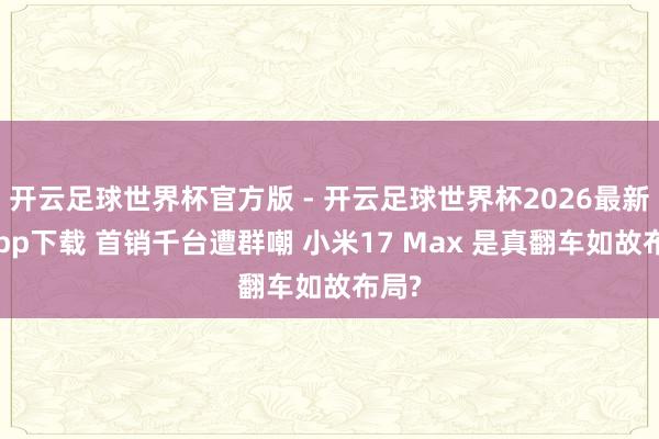 开云足球世界杯官方版 - 开云足球世界杯2026最新版app下载 首销千台遭群嘲 小米17 Max 是真翻车如故布局?