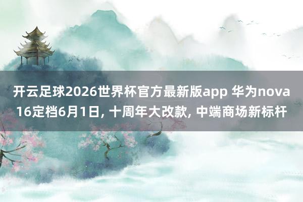 开云足球2026世界杯官方最新版app 华为nova16定档6月1日, 十周年大改款, 中端商场新标杆