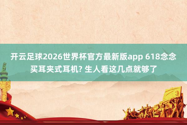 开云足球2026世界杯官方最新版app 618念念买耳夹式耳机? 生人看这几点就够了