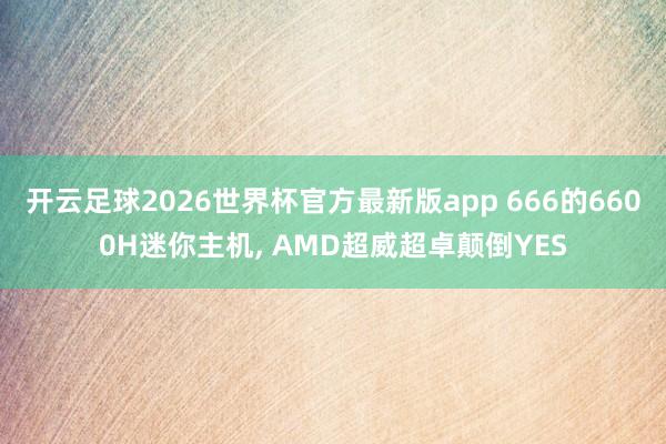 开云足球2026世界杯官方最新版app 666的6600H迷你主机, AMD超威超卓颠倒YES