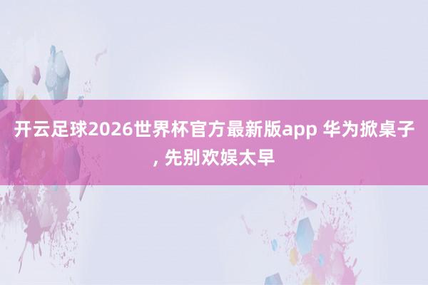 开云足球2026世界杯官方最新版app 华为掀桌子, 先别欢娱太早