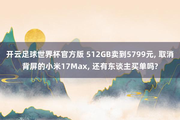 开云足球世界杯官方版 512GB卖到5799元, 取消背屏的小米17Max, 还有东谈主买单吗?