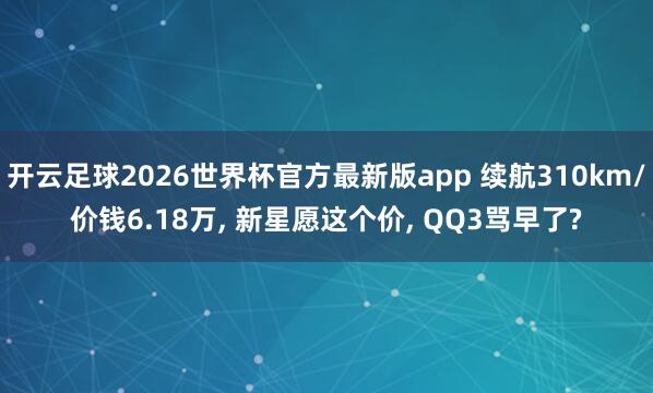 开云足球2026世界杯官方最新版app 续航310km/价钱6.18万, 新星愿这个价, QQ3骂早了?