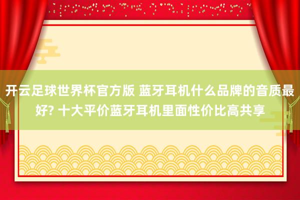 开云足球世界杯官方版 蓝牙耳机什么品牌的音质最好? 十大平价蓝牙耳机里面性价比高共享