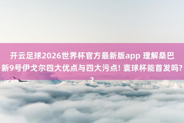 开云足球2026世界杯官方最新版app 理解桑巴新9号伊戈尔四大优点与四大污点! 寰球杯能首发吗?