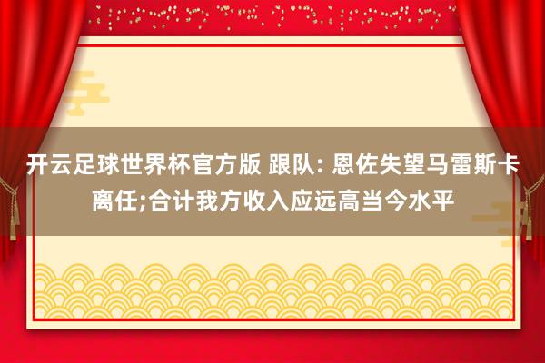 开云足球世界杯官方版 跟队: 恩佐失望马雷斯卡离任;合计我方收入应远高当今水平