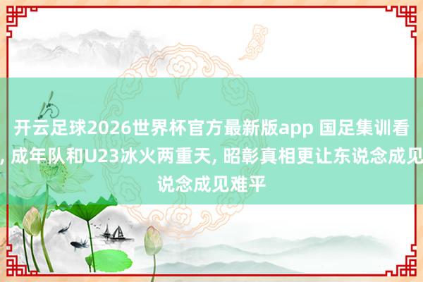 开云足球2026世界杯官方最新版app 国足集训看泰山, 成年队和U23冰火两重天, 昭彰真相更让东说念成见难平