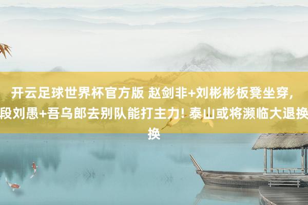 开云足球世界杯官方版 赵剑非+刘彬彬板凳坐穿, 段刘愚+吾乌郎去别队能打主力! 泰山或将濒临大退换