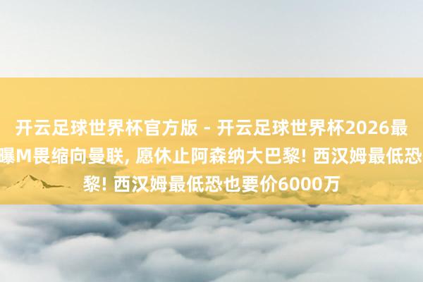 开云足球世界杯官方版 - 开云足球世界杯2026最新版app下载 曝M畏缩向曼联, 愿休止阿森纳大巴黎! 西汉姆最低恐也要价6000万