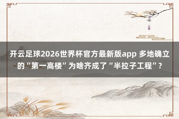 开云足球2026世界杯官方最新版app 多地确立的“第一高楼”为啥齐成了“半拉子工程”?