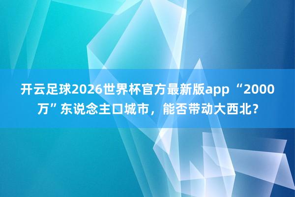 开云足球2026世界杯官方最新版app “2000万”东说念主口城市，能否带动大西北？