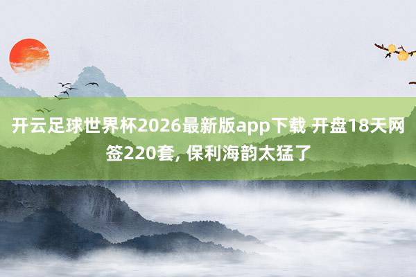 开云足球世界杯2026最新版app下载 开盘18天网签220套, 保利海韵太猛了