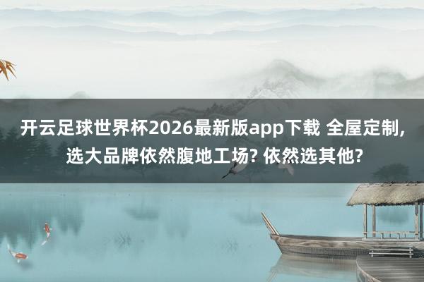 开云足球世界杯2026最新版app下载 全屋定制, 选大品牌依然腹地工场? 依然选其他?