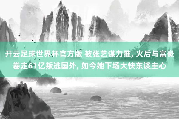 开云足球世界杯官方版 被张艺谋力推, 火后与富豪卷走61亿叛逃国外, 如今她下场大快东谈主心