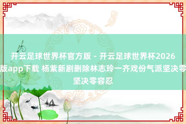 开云足球世界杯官方版 - 开云足球世界杯2026最新版app下载 杨紫新剧删除林志玲一齐戏份气派坚决零容忍