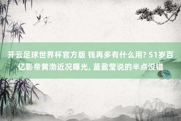 开云足球世界杯官方版 钱再多有什么用? 51岁百亿影帝黄渤近况曝光, 蓝盈莹说的半点没错