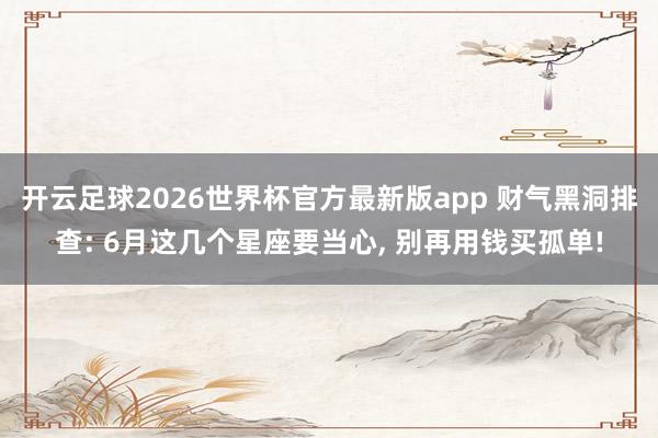 开云足球2026世界杯官方最新版app 财气黑洞排查: 6月这几个星座要当心, 别再用钱买孤单!