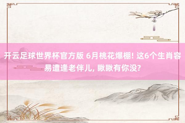 开云足球世界杯官方版 6月桃花爆棚! 这6个生肖容易遭逢老伴儿, 瞅瞅有你没?
