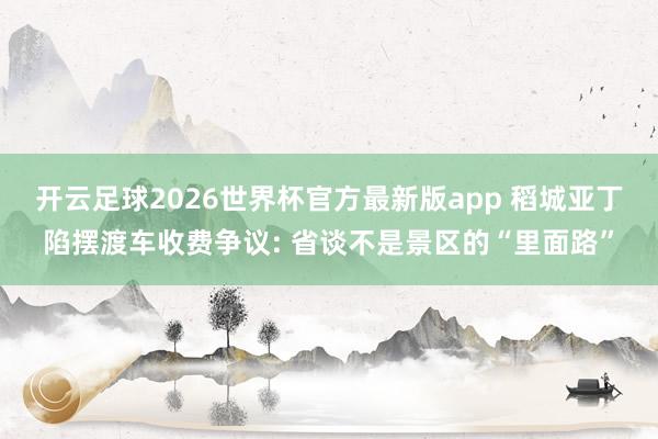 开云足球2026世界杯官方最新版app 稻城亚丁陷摆渡车收费争议: 省谈不是景区的“里面路”