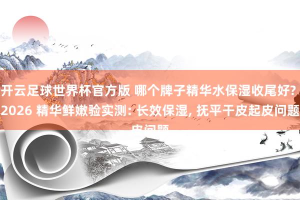 开云足球世界杯官方版 哪个牌子精华水保湿收尾好? 2026 精华鲜嫩验实测: 长效保湿, 抚平干皮起皮问题