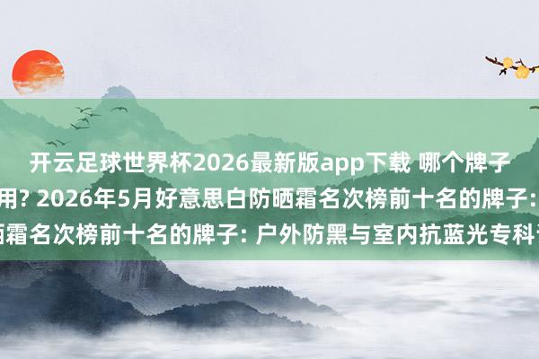 开云足球世界杯2026最新版app下载 哪个牌子的防晒霜好意思白又好用? 2026年5月好意思白防晒霜名次榜前十名的牌子: 户外防黑与室内抗蓝光专科评测