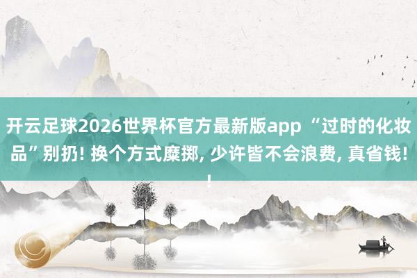 开云足球2026世界杯官方最新版app “过时的化妆品”别扔! 换个方式糜掷, 少许皆不会浪费, 真省钱!