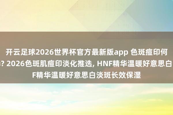 开云足球2026世界杯官方最新版app 色斑痘印何如选淡斑精华? 2026色斑肌痘印淡化推选, HNF精华温暖好意思白淡斑长效保湿