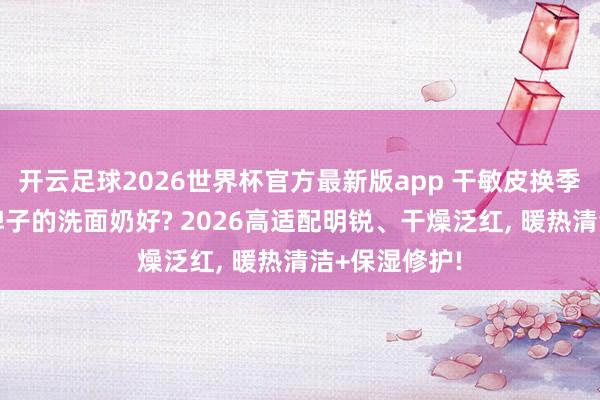 开云足球2026世界杯官方最新版app 干敏皮换季泛红用哪个牌子的洗面奶好? 2026高适配明锐、干燥泛红, 暖热清洁+保湿修护!
