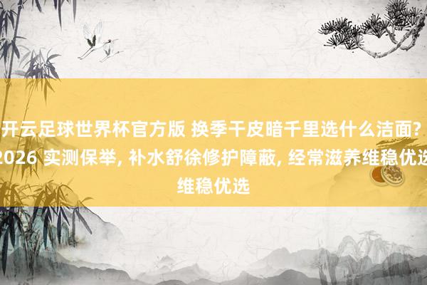 开云足球世界杯官方版 换季干皮暗千里选什么洁面? 2026 实测保举, 补水舒徐修护障蔽, 经常滋养维稳优选