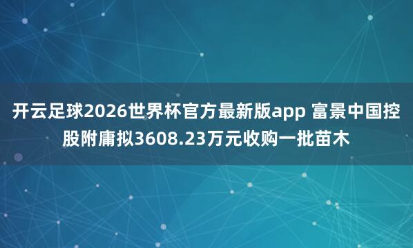 开云足球2026世界杯官方最新版app 富景中国控股附庸拟3608.23万元收购一批苗木