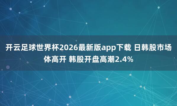 开云足球世界杯2026最新版app下载 日韩股市场体高开 韩股开盘高潮2.4%
