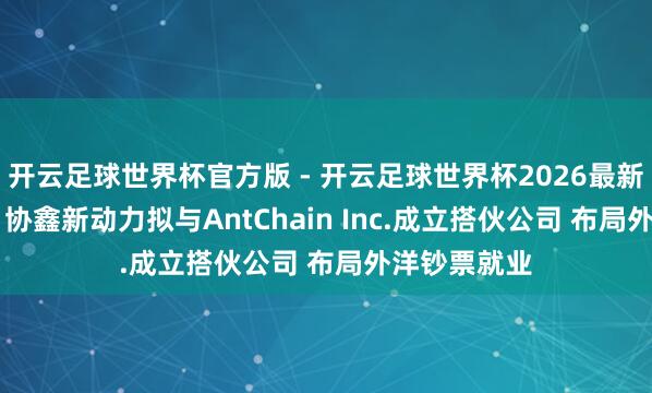 开云足球世界杯官方版 - 开云足球世界杯2026最新版app下载 协鑫新动力拟与AntChain Inc.成立搭伙公司 布局外洋钞票就业