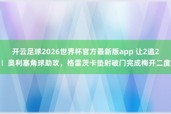 开云足球2026世界杯官方最新版app 让2追2！奥利塞角球助攻，格雷茨卡垫射破门完成梅开二度