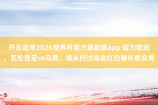 开云足球2026世界杯官方最新版app 留力欧冠，瓦伦西亚vs马竞，镜头扫过场边红白替补席众将