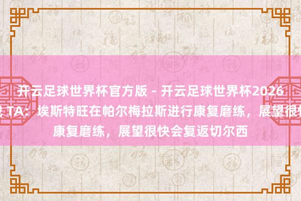 开云足球世界杯官方版 - 开云足球世界杯2026最新版app下载 TA：埃斯特旺在帕尔梅拉斯进行康复磨练，展望很快会复返切尔西
