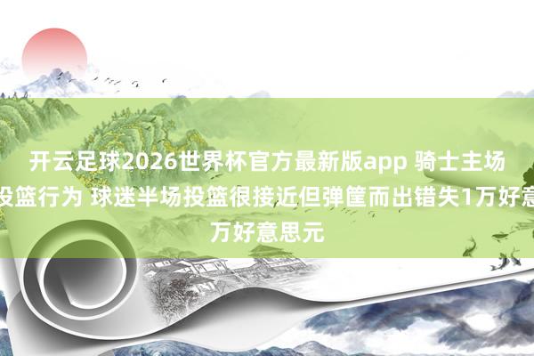 开云足球2026世界杯官方最新版app 骑士主场节间投篮行为 球迷半场投篮很接近但弹筐而出错失1万好意思元