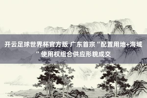 开云足球世界杯官方版 广东首宗“配置用地+海域”使用权组合供应形貌成交