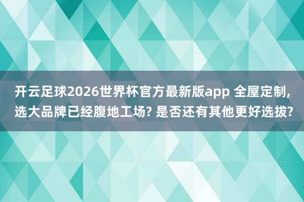 开云足球2026世界杯官方最新版app 全屋定制, 选大品牌已经腹地工场? 是否还有其他更好选拔?