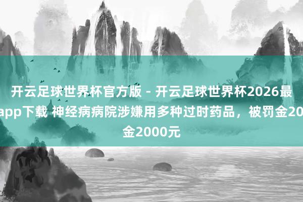 开云足球世界杯官方版 - 开云足球世界杯2026最新版app下载 神经病病院涉嫌用多种过时药品，被罚金2000元